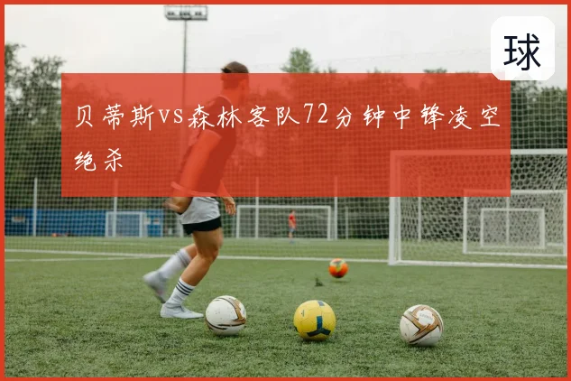 贝蒂斯vs森林客队72分钟中锋凌空绝杀